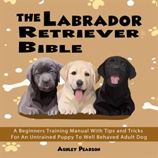 Cover image for The Labrador Retriever Bible - A Beginners Training Manual With Tips and Tricks For An Untrained ...