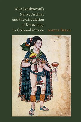 Cover image for Alva Ixtlilxochitl's Native Archive and the Circulation of Knowledge in Colonial Mexico