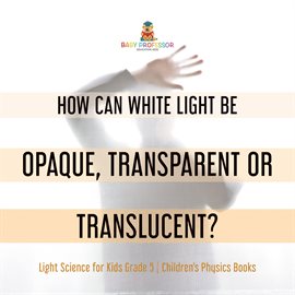 Cover image for How Can White Light Be Opaque, Transparent or Translucent? Light Science for Kids Grade 5 Child