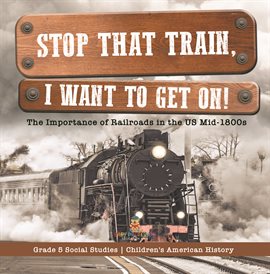 Cover image for Stop that Train, I Want to Get on!: The Importance of Railroads in the US Mid-1800s Grade 5 Soc