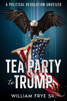 Cover image for Tea Party to Trump- A Political Revolution Unveiled