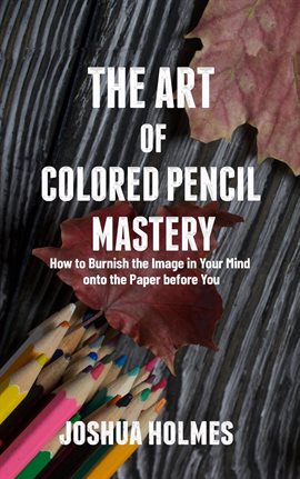 Cover image for The Art of Colored Pencil Mastery: How to Burnish the Image in Your Mind Onto the Paper Before You