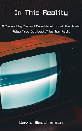 Cover image for In This Reality: A Second by Second Consideration of the Music Video "You Got Lucky" by Tom Petty