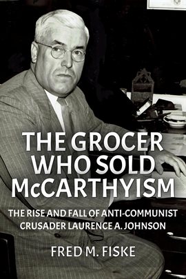 Cover image for The Grocer Who Sold McCarthyism: The Rise and Fall of Anti-Communist Crusader Laurence A. Johnson