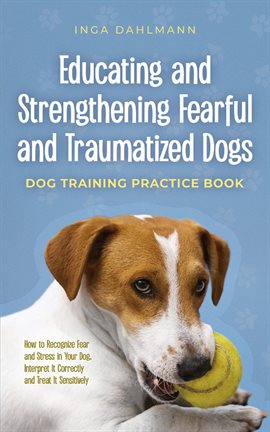 Cover image for Educating and Strengthening Fearful and Traumatized Dogs: - Dog Training Practice Book - How to Reco