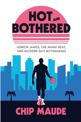 Cover image for Hot and Bothered: LeBron James, the Miami Heat, and Modern-day Mythmaking