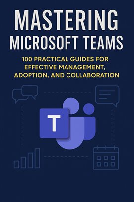 Mastering Microsoft Teams: 100 Practical Guides for Effective Management, Adoption, and Collaboratio